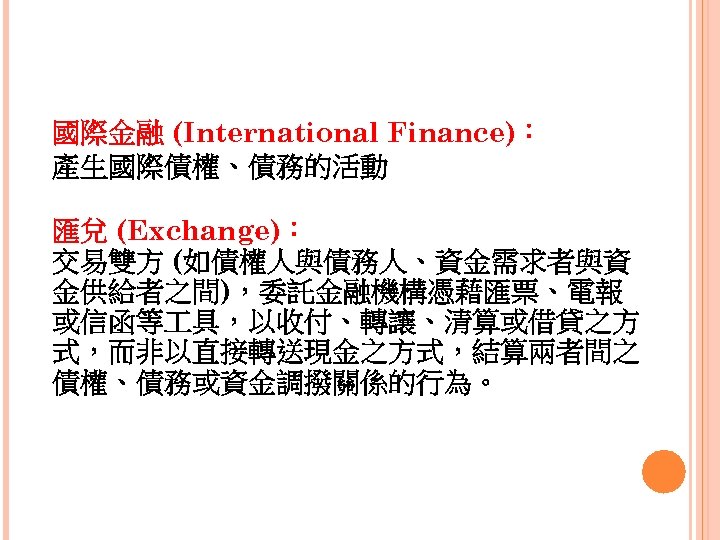 國際金融 (International Finance)： 產生國際債權、債務的活動 匯兌 (Exchange)： 交易雙方 (如債權人與債務人、資金需求者與資 金供給者之間)，委託金融機構憑藉匯票、電報 或信函等 具，以收付、轉讓、清算或借貸之方 式，而非以直接轉送現金之方式，結算兩者間之 債權、債務或資金調撥關係的行為。 