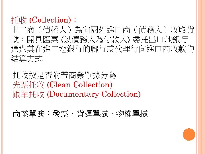 托收 (Collection)： 出口商（債權人）為向國外進口商（債務人）收取貨 款，開具匯票 (以債務人為付款人) 委托出口地銀行 通過其在進口地銀行的聯行或代理行向進口商收款的 結算方式 托收按是否附帶商業單據分為 光票托收 (Clean Collection) 跟單托收 (Documentary