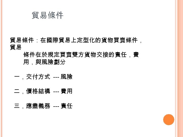 貿易條件：在國際貿易上定型化的貨物買賣條件， 貿易 條件在於規定買賣雙方貨物交接的責任，費 用，與風險劃分 一，交付方式 --- 風險 二，價格結構 --- 費用 三，應盡義務 --- 責任 