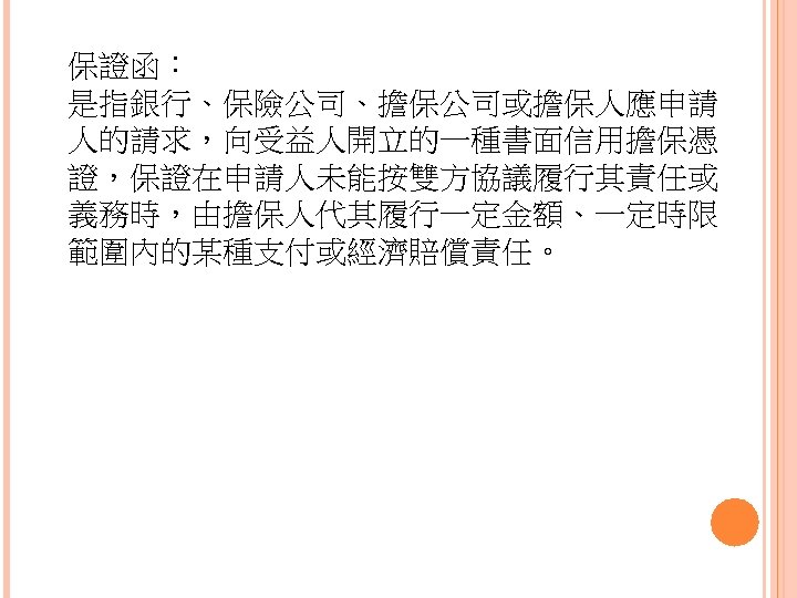 保證函： 是指銀行、保險公司、擔保公司或擔保人應申請 人的請求，向受益人開立的一種書面信用擔保憑 證，保證在申請人未能按雙方協議履行其責任或 義務時，由擔保人代其履行一定金額、一定時限 範圍內的某種支付或經濟賠償責任。 