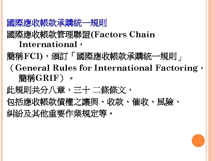 國際應收帳款承購統一規則 國際應收帳款管理聯盟(Factors Chain International， 簡稱FCI)，頒訂「國際應收帳款承購統一規則」 （General Rules for International Factoring， 簡稱GRIF）。 此規則共分八章，三十 二條條文， 包括應收帳款債權之讓與、收款、催收、風險、