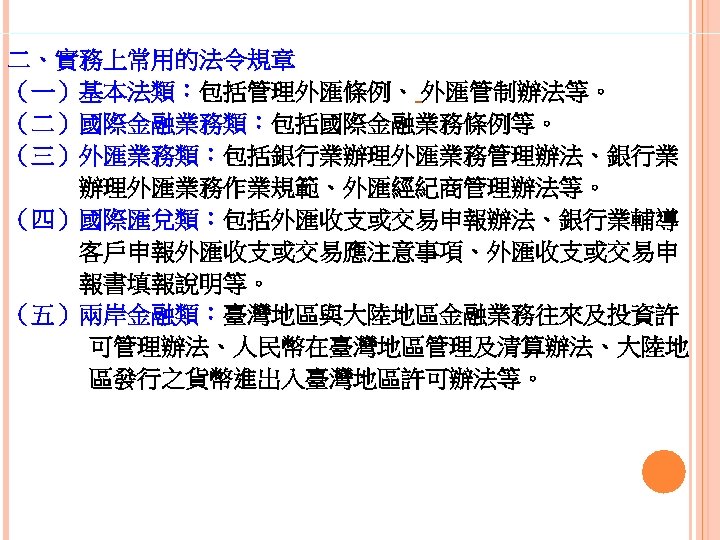 二、實務上常用的法令規章 （一）基本法類：包括管理外匯條例、 外匯管制辦法等。 （二）國際金融業務類：包括國際金融業務條例等。 （三）外匯業務類：包括銀行業辦理外匯業務管理辦法、銀行業 　　　辦理外匯業務作業規範、外匯經紀商管理辦法等。 （四）國際匯兌類：包括外匯收支或交易申報辦法、銀行業輔導 　　　客戶申報外匯收支或交易應注意事項、外匯收支或交易申 　　　報書填報說明等。 （五）兩岸金融類：臺灣地區與大陸地區金融業務往來及投資許 可管理辦法、人民幣在臺灣地區管理及清算辦法、大陸地 區發行之貨幣進出入臺灣地區許可辦法等。 