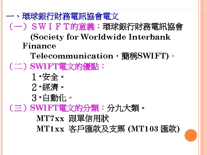 一、環球銀行財務電訊協會電文 （一）ＳＷＩＦＴ的意義：環球銀行財務電訊協會 　　　(Society for Worldwide Interbank Finance 　　　Telecommunication，簡稱SWIFT)。 （二）SWIFT電文的優點： 　　　１‧安全。 　　　２‧經濟。 　　　３‧自動化。 （三）SWIFT電文的分類：分九大類。 MT