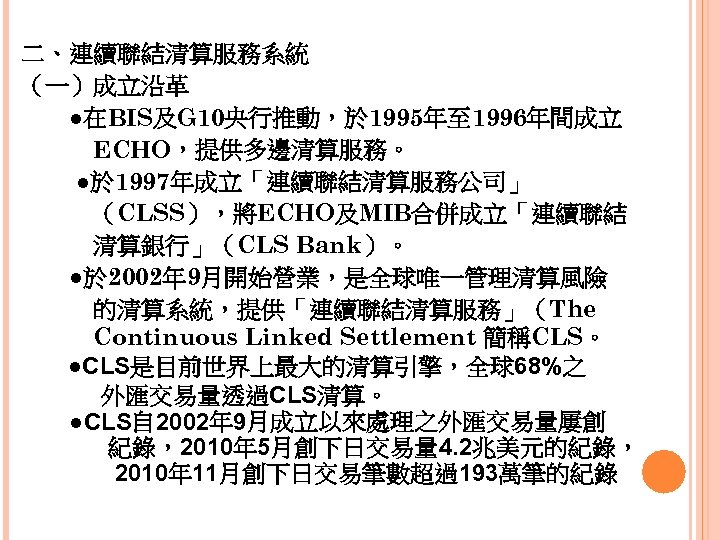 二、連續聯結清算服務系統 （一）成立沿革 　　●在BIS及G 10央行推動，於 1995年至 1996年間成立 　　　ECHO，提供多邊清算服務。 ●於 1997年成立「連續聯結清算服務公司」 　　　（CLSS），將ECHO及MIB合併成立「連續聯結 　　　清算銀行」（CLS Bank）。 　　●於 2002年