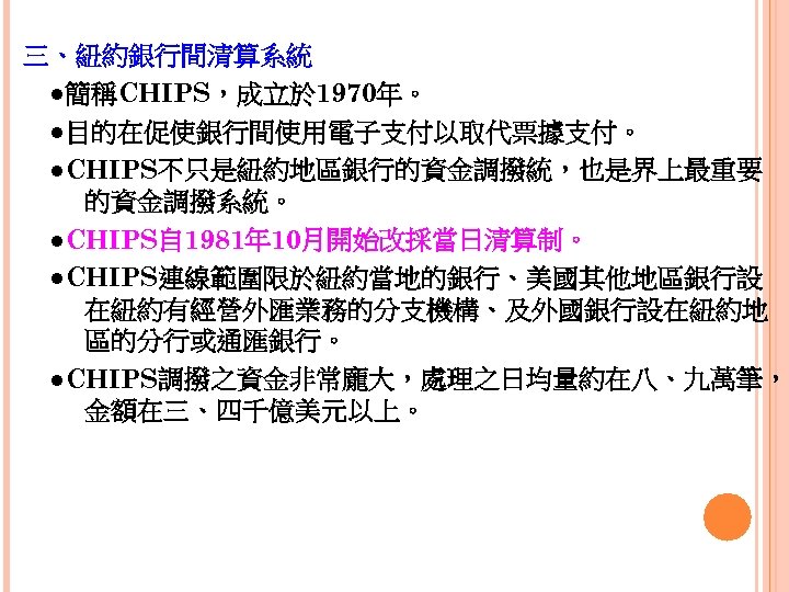 三、紐約銀行間清算系統 　●簡稱CHIPS，成立於 1970年。 　●目的在促使銀行間使用電子支付以取代票據支付。 　●CHIPS不只是紐約地區銀行的資金調撥統，也是界上最重要 的資金調撥系統。 　●CHIPS自 1981年 10月開始改採當日清算制。 　●CHIPS連線範圍限於紐約當地的銀行、美國其他地區銀行設 在紐約有經營外匯業務的分支機構、及外國銀行設在紐約地 區的分行或通匯銀行。 　●CHIPS調撥之資金非常龐大，處理之日均量約在八、九萬筆， 金額在三、四千億美元以上。