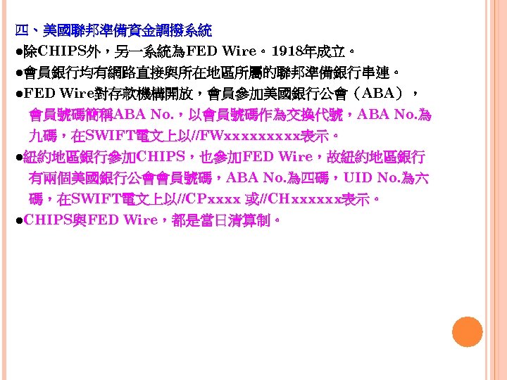 四、美國聯邦準備資金調撥系統 ●除CHIPS外，另一系統為FED Wire。1918年成立。 ●會員銀行均有網路直接與所在地區所屬的聯邦準備銀行串連。 ●FED Wire對存款機構開放，會員參加美國銀行公會（ABA）， 　會員號碼簡稱ABA No. ，以會員號碼作為交換代號，ABA No. 為 　九碼，在SWIFT電文上以//FWxxxxx表示。 ●紐約地區銀行參加CHIPS，也參加FED Wire，故紐約地區銀行