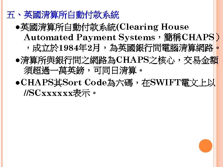 五、英國清算所自動付款系統 　●英國清算所自動付款系統(Clearing House Automated Payment Systems，簡稱CHAPS） ，成立於 1984年 2月，為英國銀行間電腦清算網路。 　●清算所與銀行間之網路為CHAPS之核心，交易金額 須超過一萬英鎊，可同日清算。 　●CHAPS其Sort Code為六碼，在SWIFT電文上以 //SCxxxxxx表示。