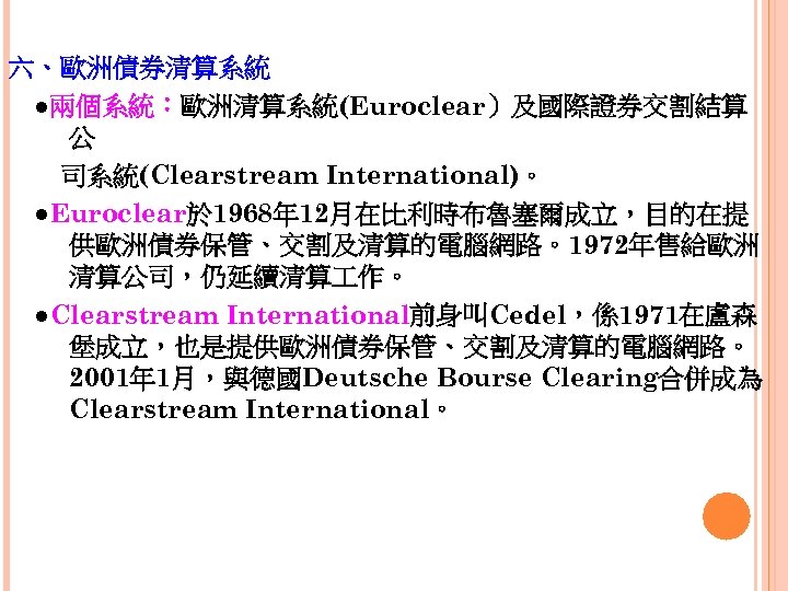 六、歐洲債券清算系統 　●兩個系統：歐洲清算系統(Euroclear）及國際證券交割結算 公 　　司系統(Clearstream International)。 　●Euroclear於 1968年 12月在比利時布魯塞爾成立，目的在提 供歐洲債券保管、交割及清算的電腦網路。1972年售給歐洲 清算公司，仍延續清算 作。 　●Clearstream International前身叫Cedel，係1971在盧森 堡成立，也是提供歐洲債券保管、交割及清算的電腦網路。