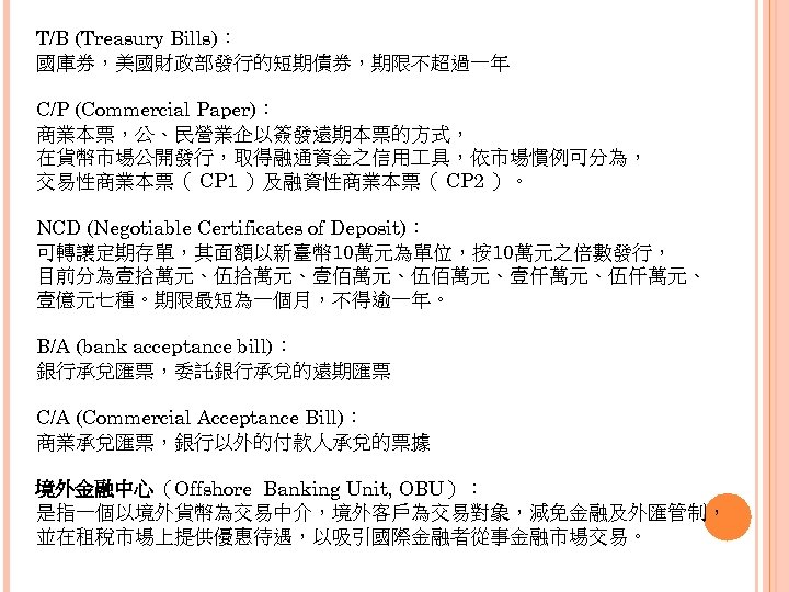 T/B (Treasury Bills)： 國庫券，美國財政部發行的短期債券，期限不超過一年 C/P (Commercial Paper)： 商業本票，公、民營業企以簽發遠期本票的方式， 在貨幣市場公開發行，取得融通資金之信用 具，依市場慣例可分為， 交易性商業本票（ CP 1 ）及融資性商業本票（