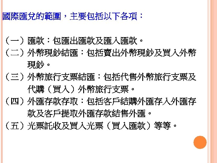 國際匯兌的範圍，主要包括以下各項： （一）匯款：包匯出匯款及匯入匯款。 （二）外幣現鈔結匯：包括賣出外幣現鈔及買入外幣 　　　現鈔。 （三）外幣旅行支票結匯：包括代售外幣旅行支票及 　　　代購（買入）外幣旅行支票。 （四）外匯存款存取：包括客戶結購外匯存入外匯存 　　　款及客戶提取外匯存款結售外匯。 （五）光票託收及買入光票（買入匯款）等等。 