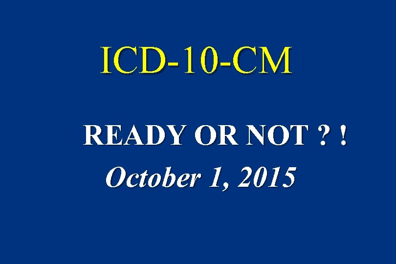 ICD-10 -CM READY OR NOT ? ! October 1, 2015 