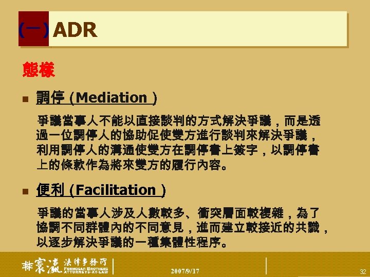 (一) ADR 態樣 n 調停（ Mediation） 爭議當事人不能以直接談判的方式解決爭議，而是透 過一位調停人的協助促使雙方進行談判來解決爭議， 利用調停人的溝通使雙方在調停書上簽字，以調停書 上的條款作為將來雙方的履行內容。 n 便利（ Facilitation） 爭議的當事人涉及人數較多、衝突層面較複雜，為了