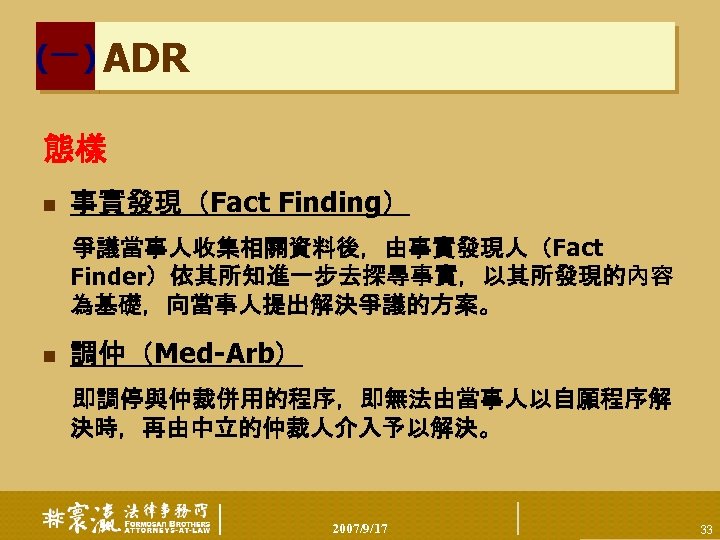 (一) ADR 態樣 n 事實發現（Fact Finding） 爭議當事人收集相關資料後，由事實發現人（Fact Finder）依其所知進一步去探尋事實，以其所發現的內容 為基礎，向當事人提出解決爭議的方案。 n 調仲（Med-Arb） 即調停與仲裁併用的程序，即無法由當事人以自願程序解 決時，再由中立的仲裁人介入予以解決。 2007/9/17
