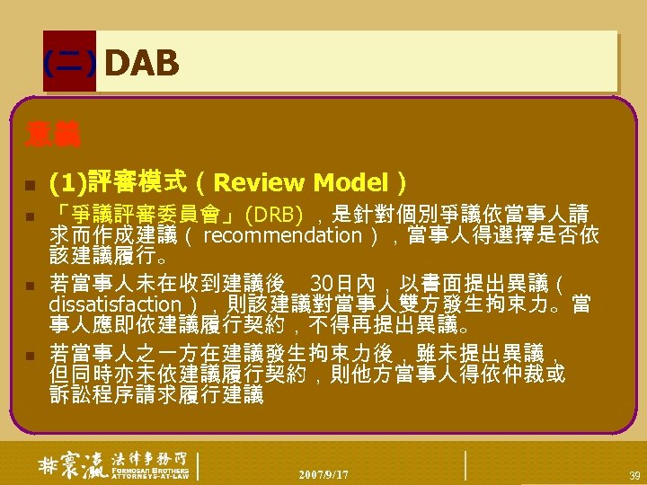 (二) DAB 意義 n n (1)評審模式（Review Model） 「爭議評審委員會」 (DRB) ，是針對個別爭議依當事人請 求而作成建議（ recommendation），當事人得選擇是否依 該建議履行。 若當事人未在收到建議後