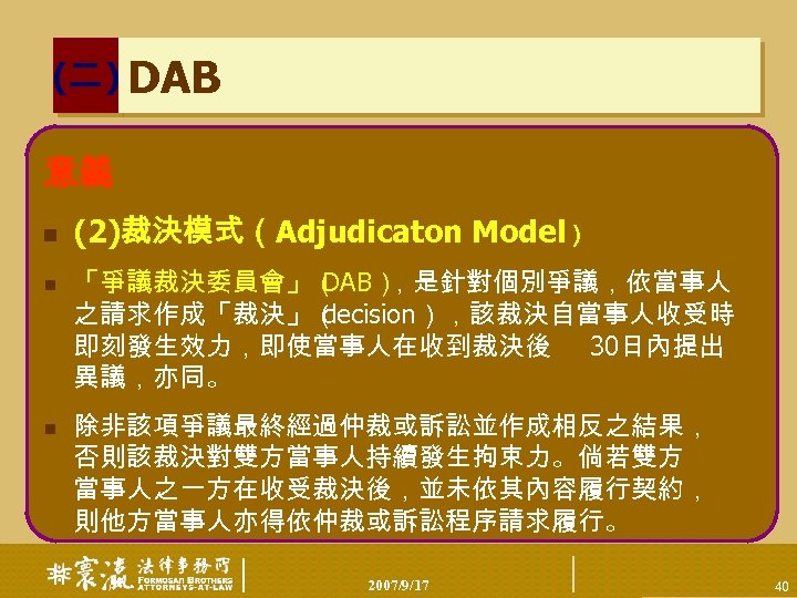 (二) DAB 意義 n n n (2)裁決模式（Adjudicaton Model） 「爭議裁決委員會」（ DAB） ，是針對個別爭議，依當事人 之請求作成「裁決」（ decision），該裁決自當事人收受時 即刻發生效力，即使當事人在收到裁決後