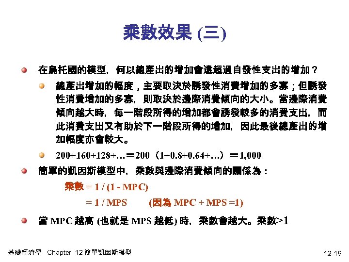 乘數效果 (三) 在烏托國的模型，何以總產出的增加會遠超過自發性支出的增加？ 總產出增加的幅度，主要取決於誘發性消費增加的多寡；但誘發 性消費增加的多寡，則取決於邊際消費傾向的大小。當邊際消費 傾向越大時，每一階段所得的增加都會誘發較多的消費支出，而 此消費支出又有助於下一階段所得的增加，因此最後總產出的增 加幅度亦會較大。 200+160+128+…＝ 200（1+0. 8+0. 64+…）＝ 1, 000
