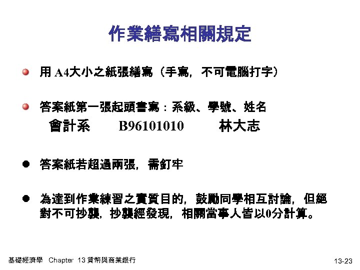 作業繕寫相關規定 用 A 4大小之紙張繕寫（手寫，不可電腦打字） 答案紙第一張起頭書寫：系級、學號、姓名 會計系 B 96101010 林大志 l 答案紙若超過兩張，需釘牢 l 為達到作業練習之實質目的，鼓勵同學相互討論，但絕 對不可抄襲，抄襲經發現，相關當事人皆以