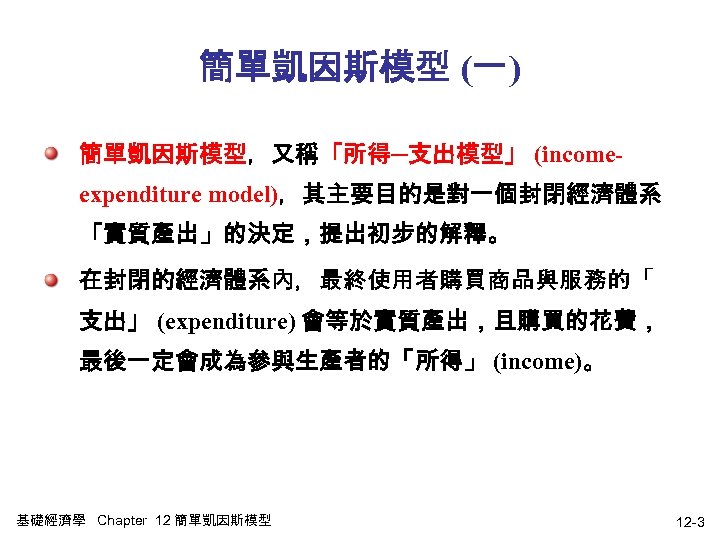 簡單凱因斯模型 (一) 簡單凱因斯模型，又稱「所得─支出模型」 (incomeexpenditure model)，其主要目的是對一個封閉經濟體系 「實質產出」的決定，提出初步的解釋。 在封閉的經濟體系內，最終使用者購買商品與服務的「 支出」 (expenditure) 會等於實質產出，且購買的花費， 最後一定會成為參與生產者的「所得」 (income)。 基礎經濟學 Chapter