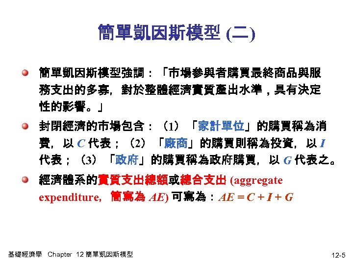 簡單凱因斯模型 (二) 簡單凱因斯模型強調：「市場參與者購買最終商品與服 務支出的多寡，對於整體經濟實質產出水準，具有決定 性的影響。」 封閉經濟的市場包含：（1）「家計單位」的購買稱為消 費，以 C 代表；（2）「廠商」的購買則稱為投資，以 I 代表；（3）「政府」的購買稱為政府購買，以 G 代表之。 經濟體系的實質支出總額或總合支出