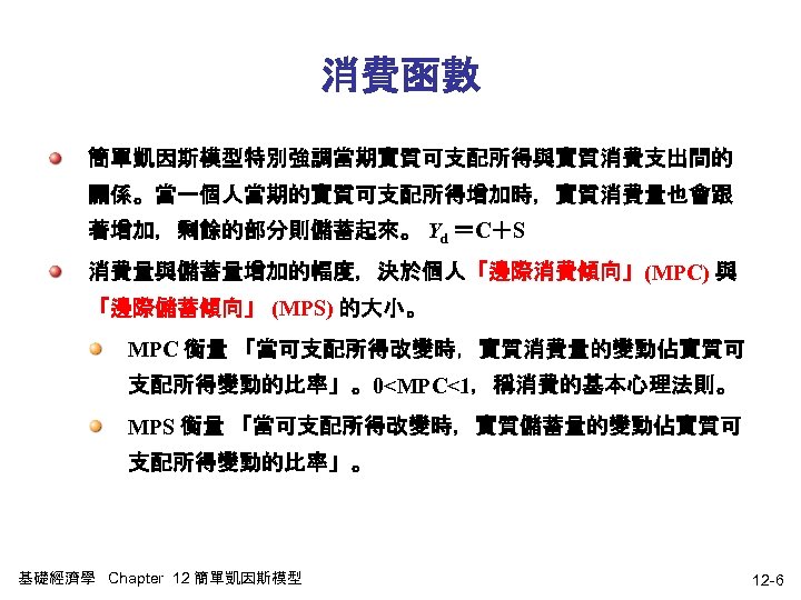 消費函數 簡單凱因斯模型特別強調當期實質可支配所得與實質消費支出間的 關係。當一個人當期的實質可支配所得增加時，實質消費量也會跟 著增加，剩餘的部分則儲蓄起來。 Yd ＝C＋S 消費量與儲蓄量增加的幅度，決於個人「邊際消費傾向」(MPC) 與 「邊際儲蓄傾向」 (MPS) 的大小。 MPC 衡量 「當可支配所得改變時，實質消費量的變動佔實質可