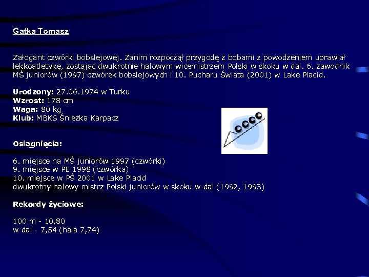 Gatka Tomasz Załogant czwórki bobslejowej. Zanim rozpoczął przygodę z bobami z powodzeniem uprawiał lekkoatletykę,