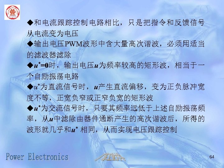 u和电流跟踪控制电路相比，只是把指令和反馈信号 从电流变为电压 u输出电压PWM波形中含大量高次谐波，必须用适当 的滤波器滤除 uu*=0时，输出电压u为频率较高的矩形波，相当于一 个自励振荡电路 uu*为直流信号时，u产生直流偏移，变为正负脉冲宽 度不等，正宽负窄或正窄负宽的矩形波 uu*为交流信号时，只要其频率远低于上述自励振荡频 率，从u中滤除由器件通断产生的高次谐波后，所得的 波形就几乎和u* 相同，从而实现电压跟踪控制 64 