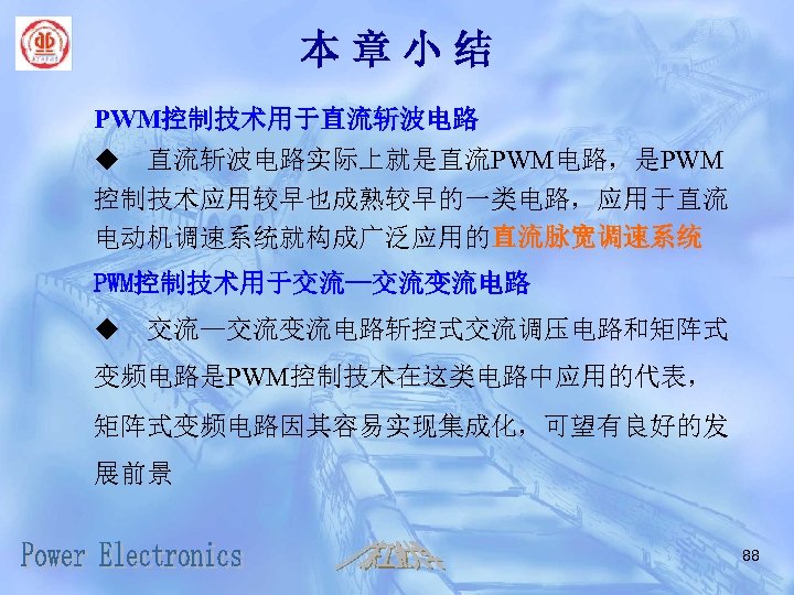 本章小结 PWM控制技术用于直流斩波电路 u 直流斩波电路实际上就是直流PWM电路，是PWM 控制技术应用较早也成熟较早的一类电路，应用于直流 电动机调速系统就构成广泛应用的直流脉宽调速系统 PWM控制技术用于交流—交流变流电路 u 交流—交流变流电路斩控式交流调压电路和矩阵式 变频电路是PWM控制技术在这类电路中应用的代表， 矩阵式变频电路因其容易实现集成化，可望有良好的发 展前景 88 