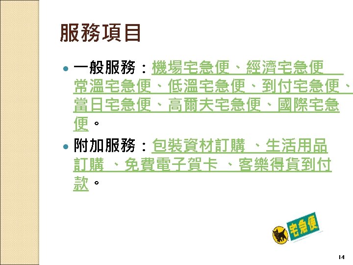 服務項目 一般服務：機場宅急便、經濟宅急便 　 常溫宅急便、低溫宅急便、到付宅急便、 當日宅急便、高爾夫宅急便、國際宅急 便。 附加服務：包裝資材訂購 、生活用品 訂購 、免費電子賀卡 、客樂得貨到付 款。 14 