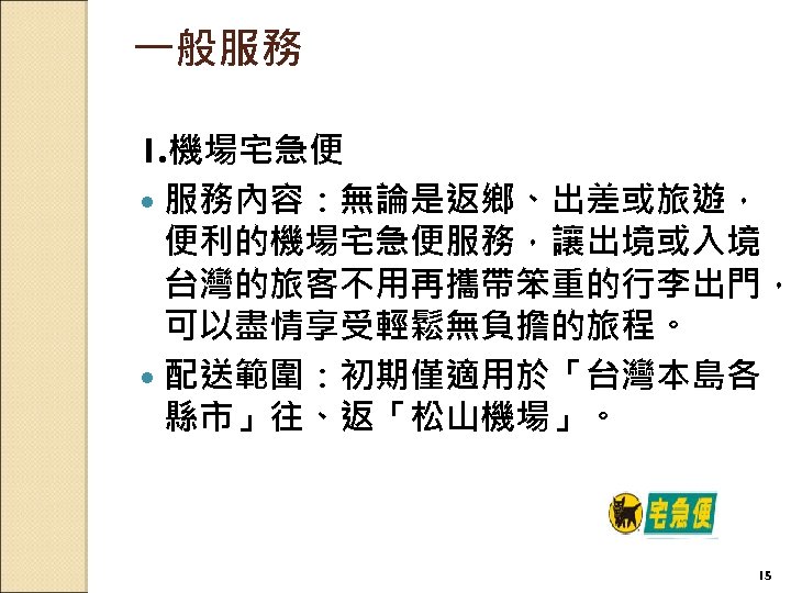 一般服務 1. 機場宅急便 服務內容：無論是返鄉、出差或旅遊， 便利的機場宅急便服務，讓出境或入境 台灣的旅客不用再攜帶笨重的行李出門， 可以盡情享受輕鬆無負擔的旅程。 配送範圍：初期僅適用於「台灣本島各 縣市」往、返「松山機場」。 15 