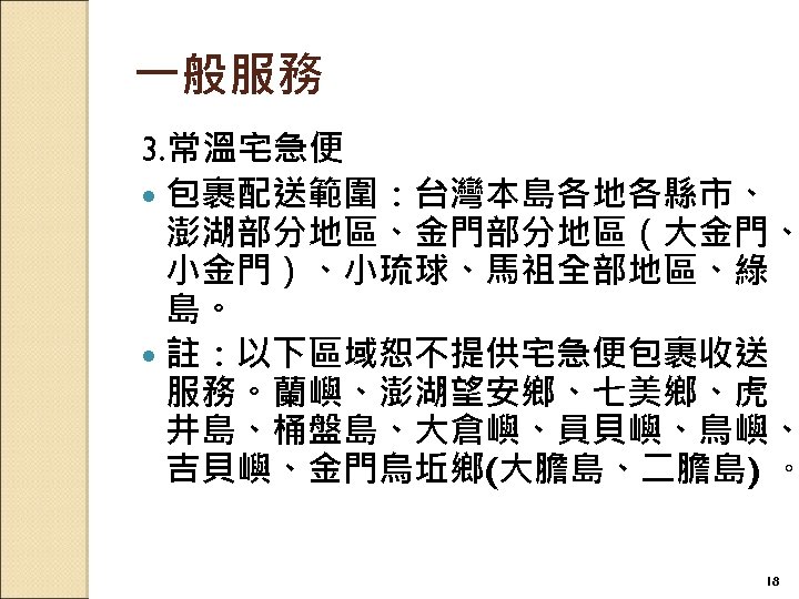 一般服務 3. 常溫宅急便 包裹配送範圍：台灣本島各地各縣市、 澎湖部分地區、金門部分地區（大金門、 小金門）、小琉球、馬祖全部地區、綠 島。 註：以下區域恕不提供宅急便包裹收送 服務。蘭嶼、澎湖望安鄉、七美鄉、虎 井島、桶盤島、大倉嶼、員貝嶼、鳥嶼、 吉貝嶼、金門烏坵鄉(大膽島、二膽島) 。 18 