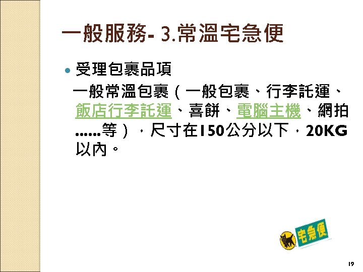 一般服務- 3. 常溫宅急便 受理包裹品項 一般常溫包裹（一般包裹、行李託運、 飯店行李託運、喜餅、電腦主機、網拍. . . 等），尺寸在 150公分以下，20 KG 以內。 19 