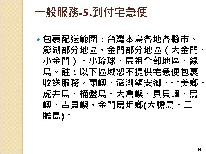 一般服務-5. 到付宅急便 包裹配送範圍：台灣本島各地各縣市、 澎湖部分地區、金門部分地區（大金門、 小金門）、小琉球、馬祖全部地區、綠 島。註：以下區域恕不提供宅急便包裹 收送服務。蘭嶼、澎湖望安鄉、七美鄉、 虎井島、桶盤島、大倉嶼、員貝嶼、鳥 嶼、吉貝嶼、金門烏坵鄉(大膽島、二 膽島)。 24 