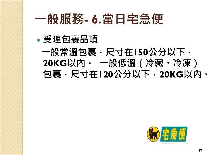 一般服務- 6. 當日宅急便 受理包裹品項 一般常溫包裹，尺寸在 150公分以下， 20 KG以內。 一般低溫（冷藏、冷凍） 包裹，尺寸在 120公分以下，20 KG以內。 27 