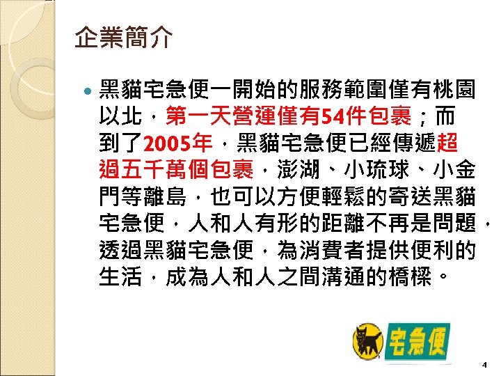 企業簡介 黑貓宅急便一開始的服務範圍僅有桃園 以北，第一天營運僅有54件包裹；而 到了2005年，黑貓宅急便已經傳遞超 過五千萬個包裹，澎湖、小琉球、小金 門等離島，也可以方便輕鬆的寄送黑貓 宅急便，人和人有形的距離不再是問題， 透過黑貓宅急便，為消費者提供便利的 生活，成為人和人之間溝通的橋樑。 4 