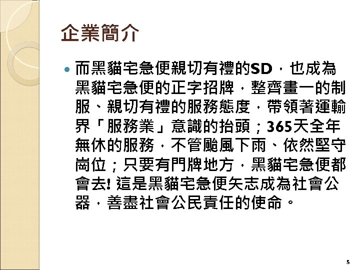 企業簡介 而黑貓宅急便親切有禮的SD，也成為 黑貓宅急便的正字招牌，整齊畫一的制 服、親切有禮的服務態度，帶領著運輸 界「服務業」意識的抬頭； 365天全年 無休的服務，不管颱風下雨、依然堅守 崗位；只要有門牌地方，黑貓宅急便都 會去! 這是黑貓宅急便矢志成為社會公 器，善盡社會公民責任的使命。 5 