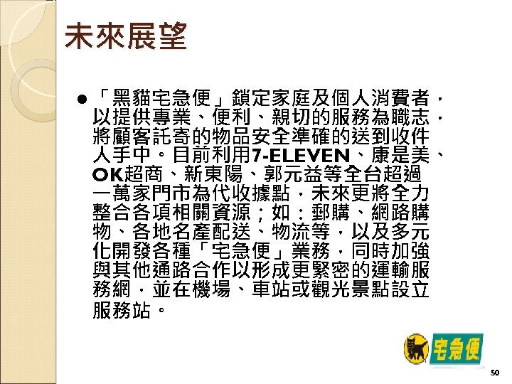 未來展望 l 「黑貓宅急便」鎖定家庭及個人消費者， 以提供專業、便利、親切的服務為職志， 將顧客託寄的物品安全準確的送到收件 人手中。目前利用 7 -ELEVEN、康是美、 OK超商、新東陽、郭元益等全台超過 一萬家門市為代收據點，未來更將全力 整合各項相關資源；如：郵購、網路購 物、各地名產配送、物流等，以及多元 化開發各種「宅急便」業務，同時加強 與其他通路合作以形成更緊密的運輸服