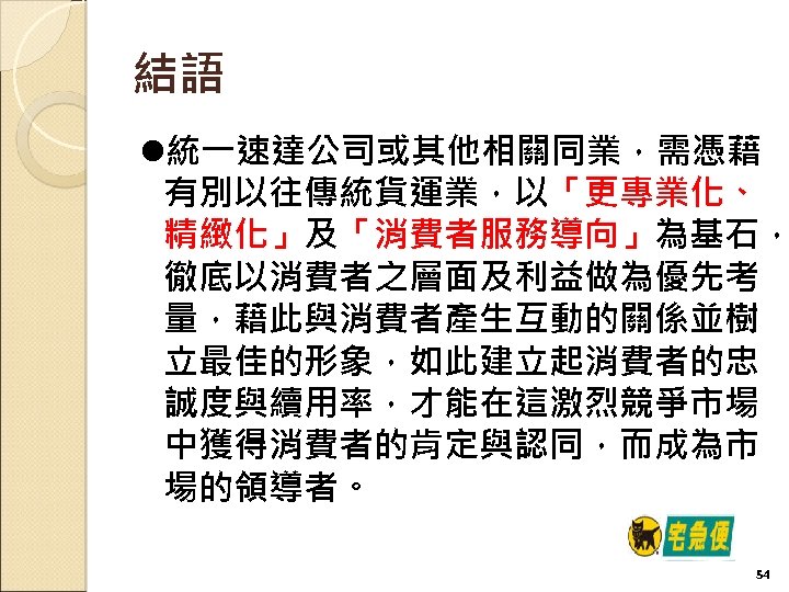 結語 l統一速達公司或其他相關同業，需憑藉 有別以往傳統貨運業，以「更專業化、 精緻化」及「消費者服務導向」為基石， 徹底以消費者之層面及利益做為優先考 量，藉此與消費者產生互動的關係並樹 立最佳的形象，如此建立起消費者的忠 誠度與續用率，才能在這激烈競爭市場 中獲得消費者的肯定與認同，而成為市 場的領導者。 54 