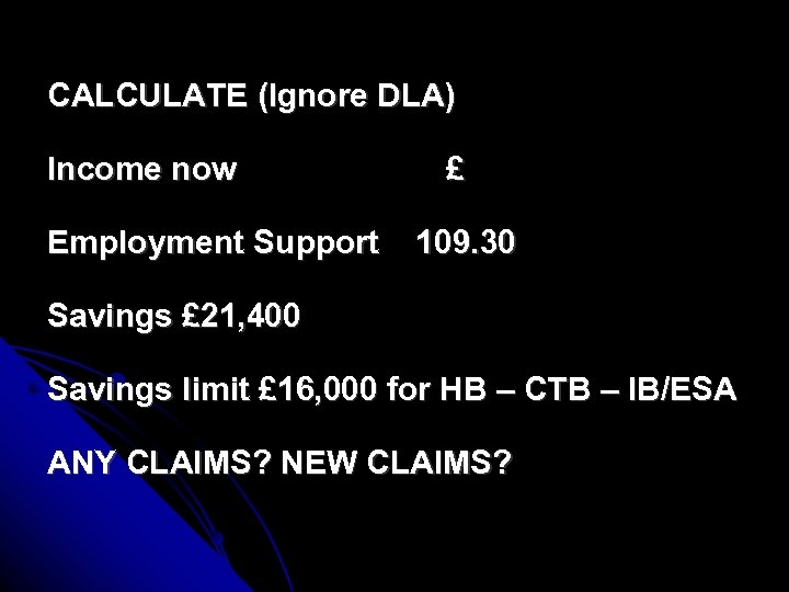 CALCULATE (Ignore DLA) Income now Employment Support £ 109. 30 Savings £ 21, 400