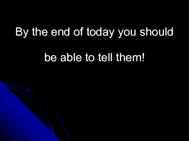 By the end of today you should be able to tell them! 