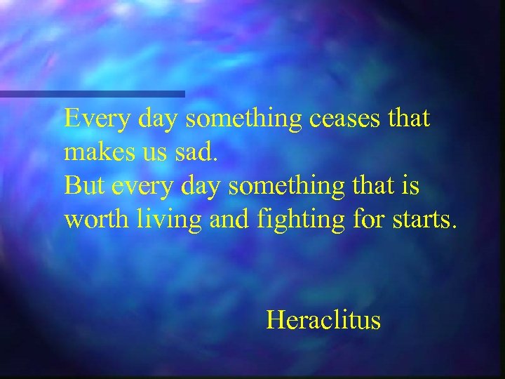 Every day something ceases that makes us sad. But every day something that is
