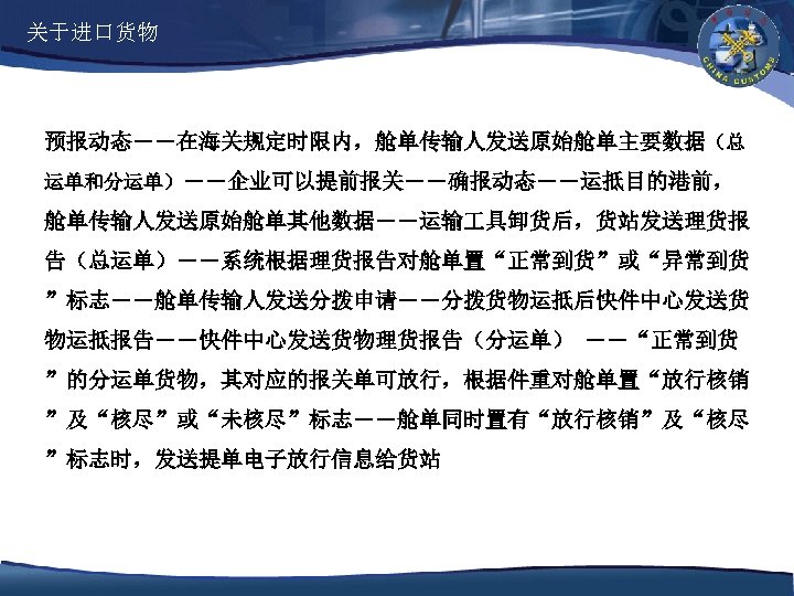 关于进口货物 预报动态――在海关规定时限内，舱单传输人发送原始舱单主要数据（总 运单和分运单）――企业可以提前报关――确报动态――运抵目的港前， 舱单传输人发送原始舱单其他数据――运输 具卸货后，货站发送理货报 告（总运单）――系统根据理货报告对舱单置“正常到货”或“异常到货 ”标志――舱单传输人发送分拨申请――分拨货物运抵后快件中心发送货 物运抵报告――快件中心发送货物理货报告（分运单） ――“正常到货 ”的分运单货物，其对应的报关单可放行，根据件重对舱单置“放行核销 ”及“核尽”或“未核尽”标志――舱单同时置有“放行核销”及“核尽 ”标志时，发送提单电子放行信息给货站 