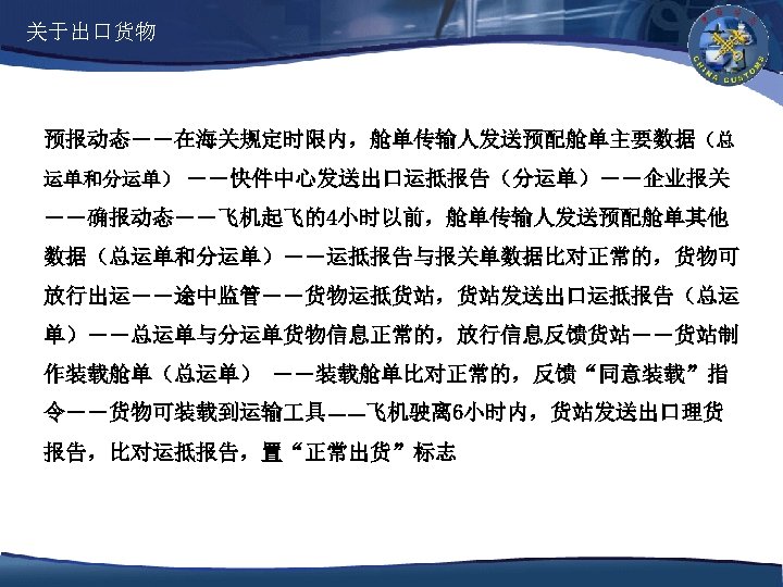 关于出口货物 预报动态――在海关规定时限内，舱单传输人发送预配舱单主要数据（总 运单和分运单） ――快件中心发送出口运抵报告（分运单）――企业报关 ――确报动态――飞机起飞的4小时以前，舱单传输人发送预配舱单其他 数据（总运单和分运单）――运抵报告与报关单数据比对正常的，货物可 放行出运――途中监管――货物运抵货站，货站发送出口运抵报告（总运 单）――总运单与分运单货物信息正常的，放行信息反馈货站――货站制 作装载舱单（总运单） ――装载舱单比对正常的，反馈“同意装载”指 令――货物可装载到运输 具――飞机驶离 6小时内，货站发送出口理货 报告，比对运抵报告，置“正常出货”标志