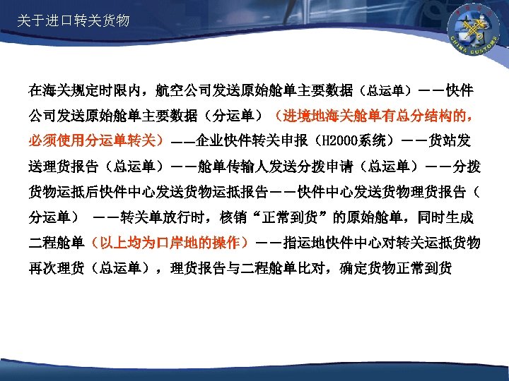 关于进口转关货物 在海关规定时限内，航空公司发送原始舱单主要数据（总运单）――快件 公司发送原始舱单主要数据（分运单）（进境地海关舱单有总分结构的， 必须使用分运单转关）――企业快件转关申报（H 2000系统）――货站发 送理货报告（总运单）――舱单传输人发送分拨申请（总运单）――分拨 货物运抵后快件中心发送货物运抵报告――快件中心发送货物理货报告（ 分运单） ――转关单放行时，核销“正常到货”的原始舱单，同时生成 二程舱单（以上均为口岸地的操作）――指运地快件中心对转关运抵货物 再次理货（总运单），理货报告与二程舱单比对，确定货物正常到货 