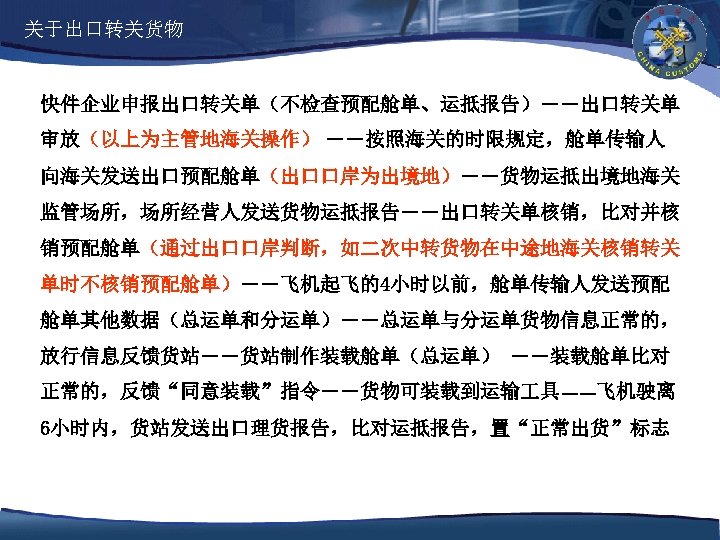 关于出口转关货物 快件企业申报出口转关单（不检查预配舱单、运抵报告）――出口转关单 审放（以上为主管地海关操作） ――按照海关的时限规定，舱单传输人 向海关发送出口预配舱单（出口口岸为出境地）――货物运抵出境地海关 监管场所，场所经营人发送货物运抵报告――出口转关单核销，比对并核 销预配舱单（通过出口口岸判断，如二次中转货物在中途地海关核销转关 单时不核销预配舱单）――飞机起飞的4小时以前，舱单传输人发送预配 舱单其他数据（总运单和分运单）――总运单与分运单货物信息正常的， 放行信息反馈货站――货站制作装载舱单（总运单） ――装载舱单比对 正常的，反馈“同意装载”指令――货物可装载到运输 具――飞机驶离 6小时内，货站发送出口理货报告，比对运抵报告，置“正常出货”标志