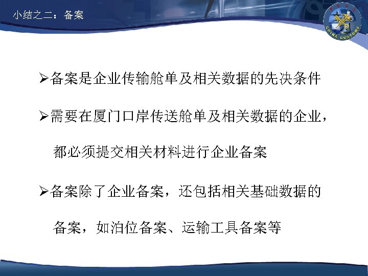 小结之二：备案 Ø备案是企业传输舱单及相关数据的先决条件 Ø需要在厦门口岸传送舱单及相关数据的企业， 都必须提交相关材料进行企业备案 Ø备案除了企业备案，还包括相关基础数据的 备案，如泊位备案、运输 具备案等 