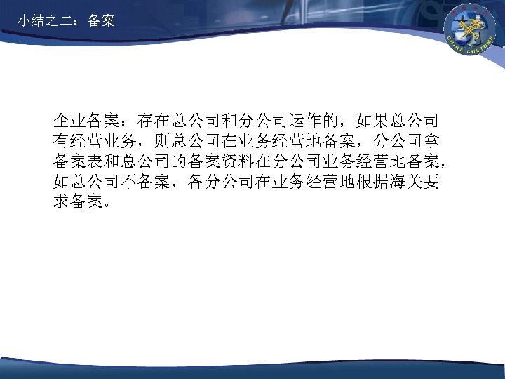 小结之二：备案 企业备案：存在总公司和分公司运作的，如果总公司 有经营业务，则总公司在业务经营地备案，分公司拿 备案表和总公司的备案资料在分公司业务经营地备案， 如总公司不备案，各分公司在业务经营地根据海关要 求备案。 