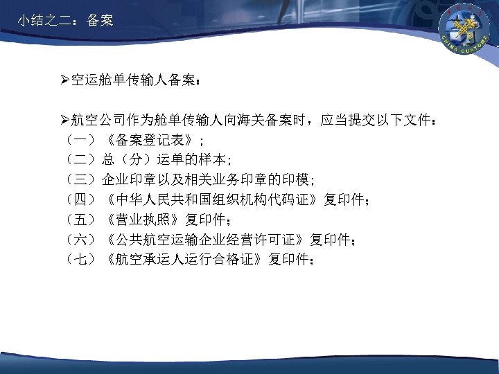 小结之二：备案 Ø空运舱单传输人备案： Ø航空公司作为舱单传输人向海关备案时，应当提交以下文件： （一）《备案登记表》; （二）总（分）运单的样本; （三）企业印章以及相关业务印章的印模; （四）《中华人民共和国组织机构代码证》复印件； （五）《营业执照》复印件； （六）《公共航空运输企业经营许可证》复印件； （七）《航空承运人运行合格证》复印件； 