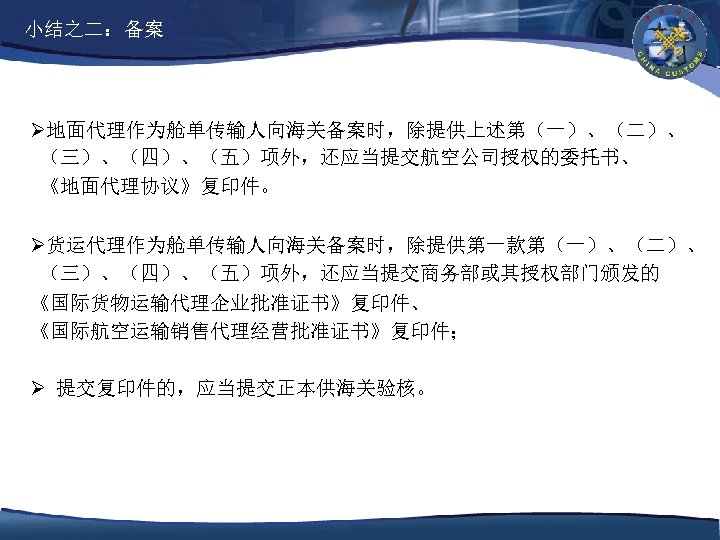 小结之二：备案 Ø地面代理作为舱单传输人向海关备案时，除提供上述第（一）、（二）、 （三）、（四）、（五）项外，还应当提交航空公司授权的委托书、 《地面代理协议》复印件。 Ø货运代理作为舱单传输人向海关备案时，除提供第一款第（一）、（二）、 （三）、（四）、（五）项外，还应当提交商务部或其授权部门颁发的 《国际货物运输代理企业批准证书》复印件、 《国际航空运输销售代理经营批准证书》复印件； Ø 提交复印件的，应当提交正本供海关验核。 