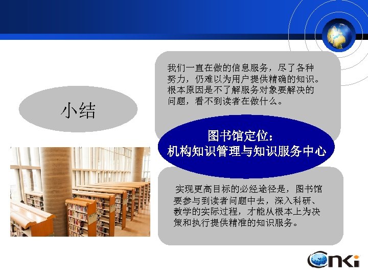 小结 我们一直在做的信息服务，尽了各种 努力，仍难以为用户提供精确的知识。 根本原因是不了解服务对象要解决的 问题，看不到读者在做什么。 图书馆定位： 机构知识管理与知识服务中心 实现更高目标的必经途径是，图书馆 要参与到读者问题中去，深入科研、 教学的实际过程，才能从根本上为决 策和执行提供精准的知识服务。 
