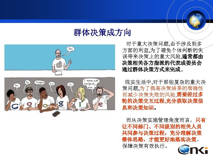 群体决策成方向 对于重大决策问题, 由于涉及到多 方面的利益, 为了避免个体判断的失 误带来决策上的重大风险, 通常都由 决策相关各方指派的代表或委员会 通过群体决策方式来完成。 现实生活中, 对于那些复杂的重大决 策问题, 为了提高决策结果的准确性 而减少决策失败的风险,